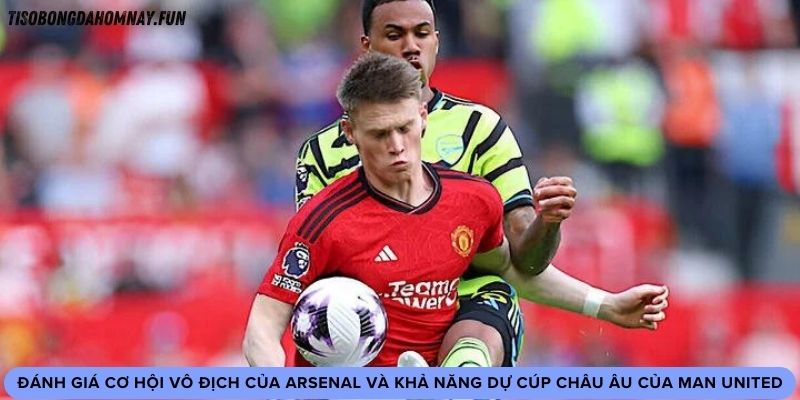 Đánh giá cơ hội vô địch của Arsenal và khả năng dự Cúp Châu Âu của Man United